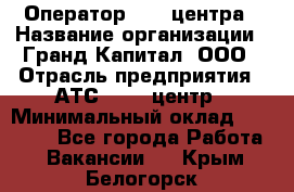 Оператор Call-центра › Название организации ­ Гранд Капитал, ООО › Отрасль предприятия ­ АТС, call-центр › Минимальный оклад ­ 30 000 - Все города Работа » Вакансии   . Крым,Белогорск